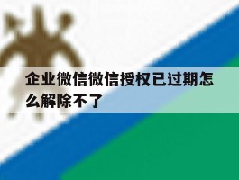 企业微信微信授权已过期怎么解除不了