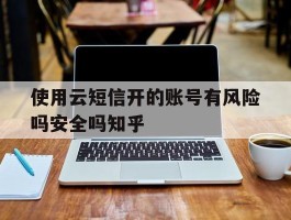使用云短信开的账号有风险吗安全吗知乎的简单介绍