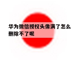 关于华为微信授权头像满了怎么删除不了呢的信息
