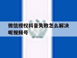 微信授权抖音失败怎么解决呢视频号