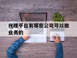 代理平台有哪些公司可以做业务的的简单介绍