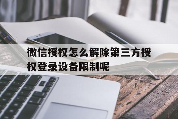 微信授权怎么解除第三方授权登录设备限制呢 微信授权怎么解除第三方授权登录设备限制呢