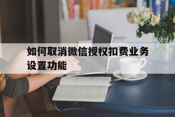 如何取消微信授权扣费业务设置功能 如何取消微信授权扣费业务设置功能