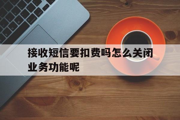 接收短信要扣费吗怎么关闭业务功能呢 接收短信要扣费吗怎么关闭业务功能呢