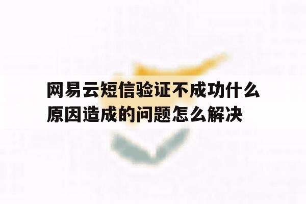网易云短信验证不成功什么原因造成的问题怎么解决的简单介绍 网易云短信验证不成功什么原因造成的问题怎么解决的简单介绍