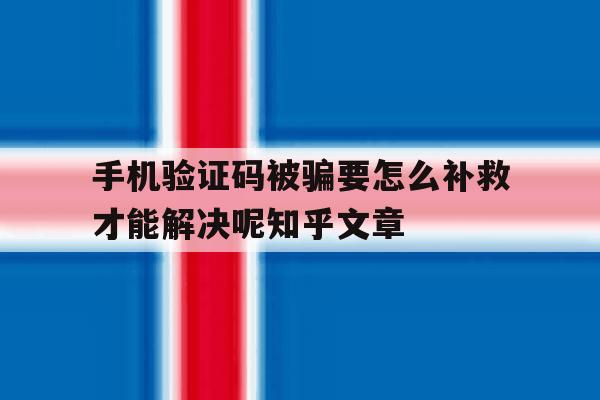 手机验证码被骗要怎么补救才能解决呢知乎文章 手机验证码被骗要怎么补救才能解决呢知乎文章