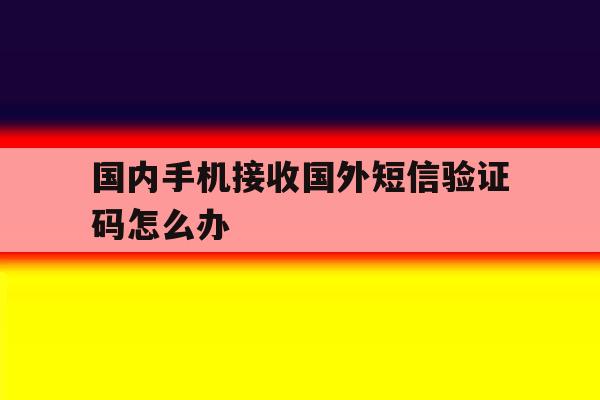 国内手机接收国外短信验证码怎么办 国内手机接收国外短信验证码怎么办