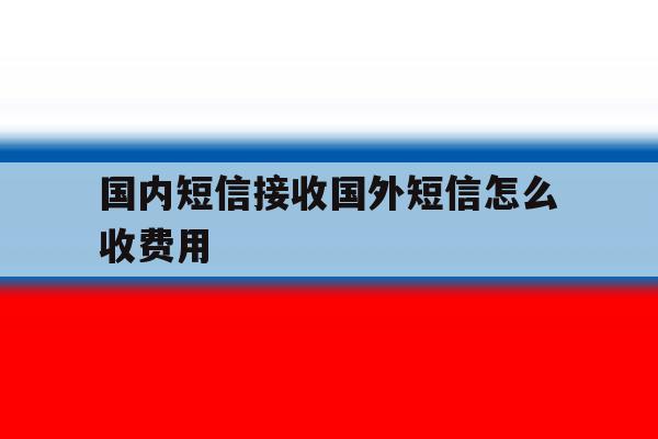 国内短信接收国外短信怎么收费用 国内短信接收国外短信怎么收费用