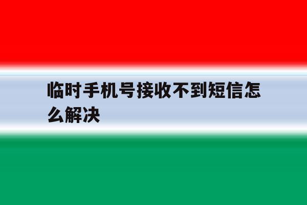 临时手机号接收不到短信怎么解决 临时手机号接收不到短信怎么解决