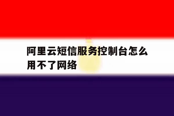 阿里云短信服务控制台怎么用不了网络 阿里云短信服务控制台怎么用不了网络