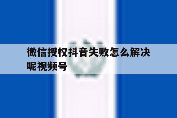 微信授权抖音失败怎么解决呢视频号 微信授权抖音失败怎么解决呢视频号