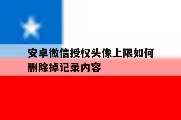 安卓微信授权头像上限如何删除掉记录内容 安卓微信授权头像上限如何删除掉记录内容