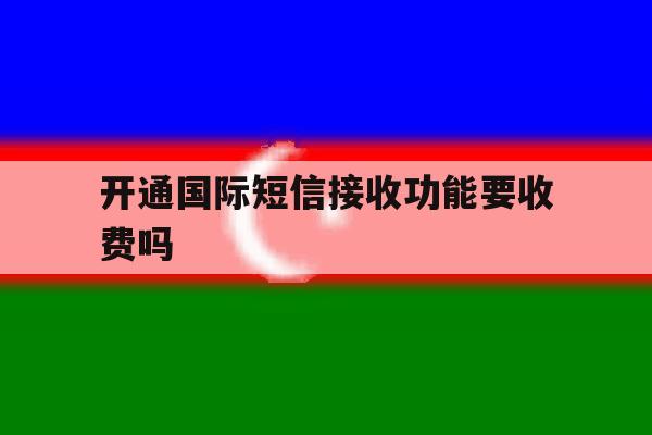 开通国际短信接收功能要收费吗 开通国际短信接收功能要收费吗