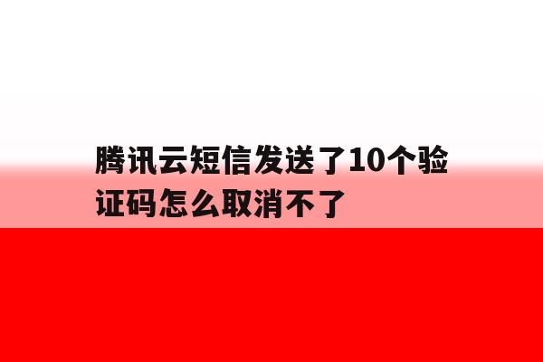 腾讯云短信发送了10个验证码怎么取消不了 腾讯云短信发送了10个验证码怎么取消不了
