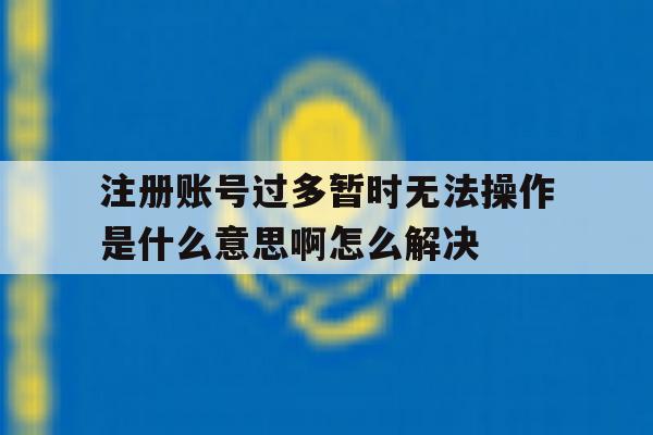 关于注册账号过多暂时无法操作是什么意思啊怎么解决的信息