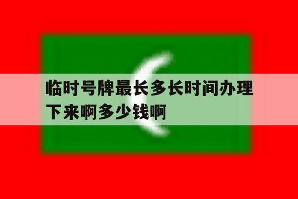 关于临时号牌最长多长时间办理下来啊多少钱啊的信息 关于临时号牌最长多长时间办理下来啊多少钱啊的信息