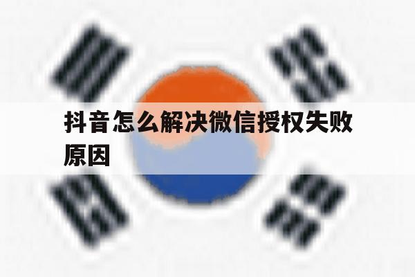 抖音怎么解决微信授权失败原因 抖音怎么解决微信授权失败原因