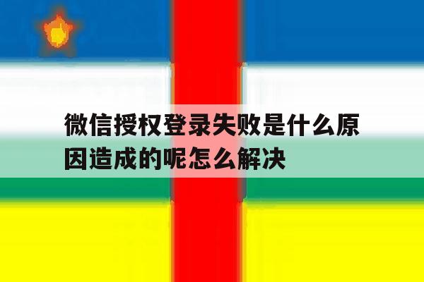 微信授权登录失败是什么原因造成的呢怎么解决的简单介绍 微信授权登录失败是什么原因造成的呢怎么解决的简单介绍