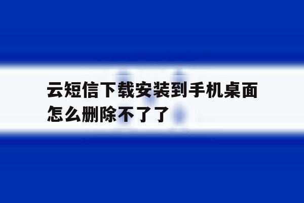 云短信下载安装到手机桌面怎么删除不了了 云短信下载安装到手机桌面怎么删除不了了