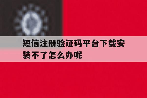 关于短信注册验证码平台下载安装不了怎么办呢的信息
