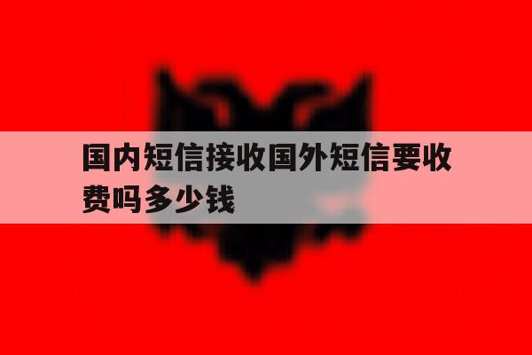 国内短信接收国外短信要收费吗多少钱 国内短信接收国外短信要收费吗多少钱
