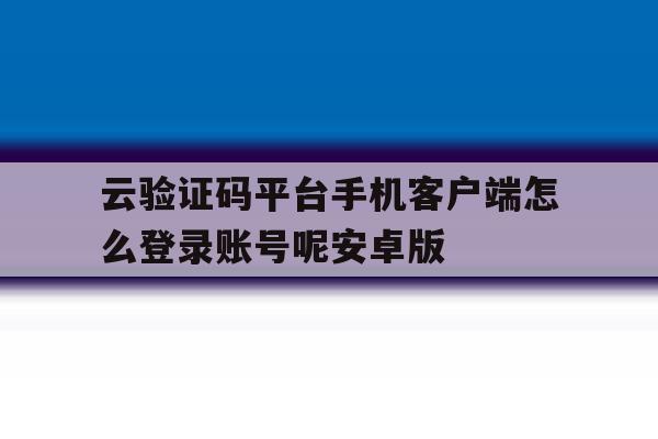 关于云验证码平台手机客户端怎么登录账号呢安卓版的信息