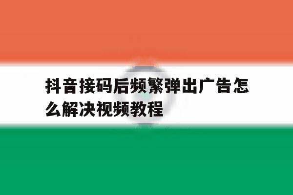 抖音接码后频繁弹出广告怎么解决视频教程 抖音接码后频繁弹出广告怎么解决视频教程