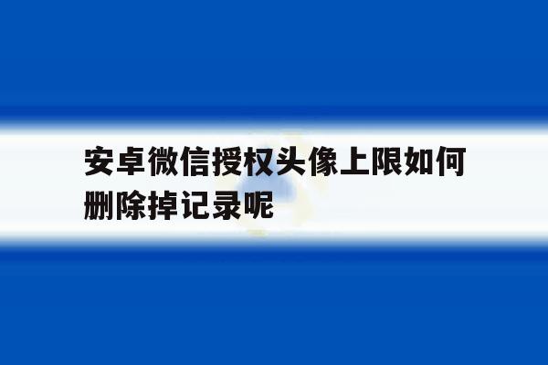安卓微信授权头像上限如何删除掉记录呢的简单介绍 安卓微信授权头像上限如何删除掉记录呢的简单介绍