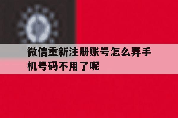 微信重新注册账号怎么弄手机号码不用了呢 微信重新注册账号怎么弄手机号码不用了呢