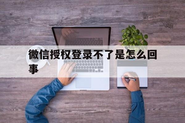 微信授权登录不了是怎么回事 微信授权登录不了是怎么回事