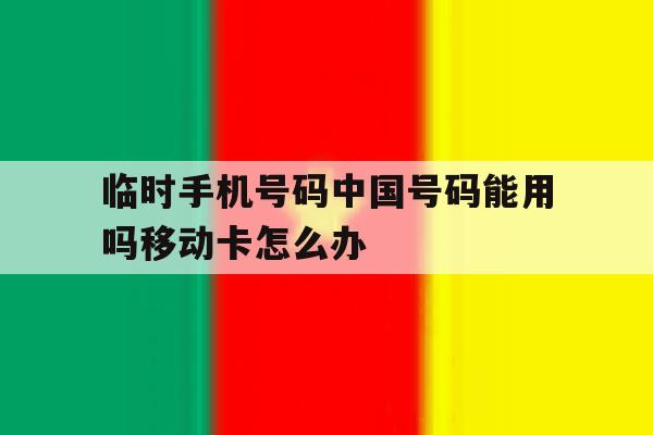临时手机号码中国号码能用吗移动卡怎么办 临时手机号码中国号码能用吗移动卡怎么办