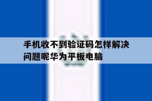 手机收不到验证码怎样解决问题呢华为平板电脑的简单介绍 手机收不到验证码怎样解决问题呢华为平板电脑的简单介绍