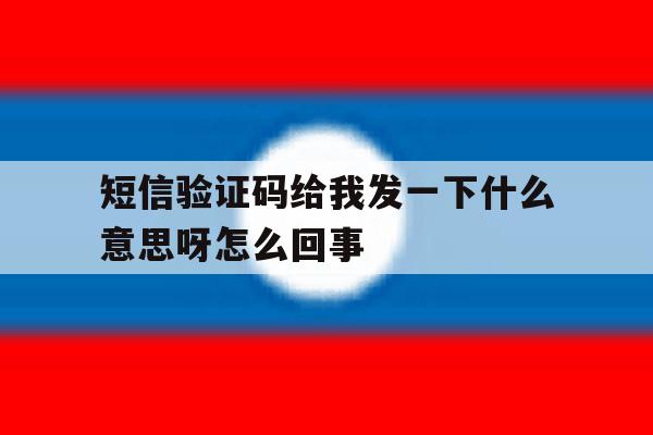 短信验证码给我发一下什么意思呀怎么回事 短信验证码给我发一下什么意思呀怎么回事