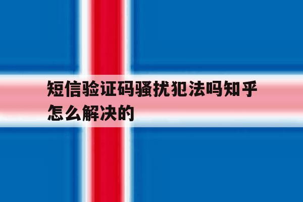 短信验证码骚扰犯法吗知乎怎么解决的的简单介绍 短信验证码骚扰犯法吗知乎怎么解决的的简单介绍