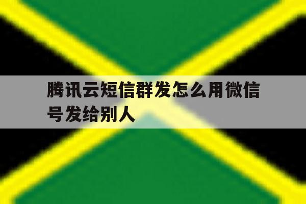 腾讯云短信群发怎么用微信号发给别人 腾讯云短信群发怎么用微信号发给别人