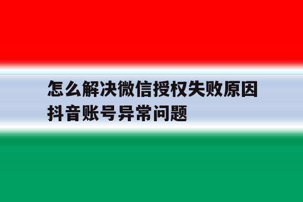 怎么解决微信授权失败原因抖音账号异常问题 怎么解决微信授权失败原因抖音账号异常问题
