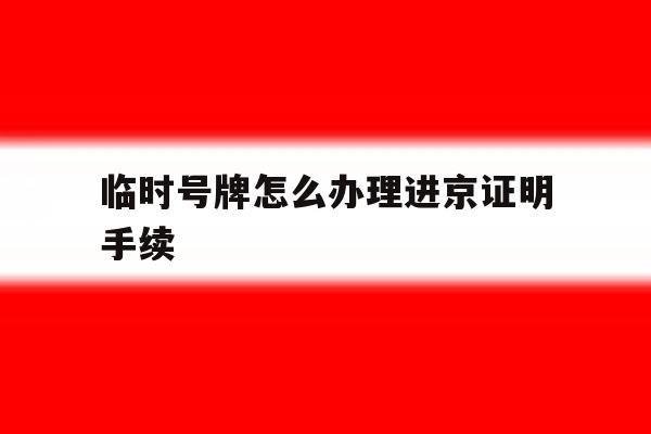 临时号牌怎么办理进京证明手续 临时号牌怎么办理进京证明手续