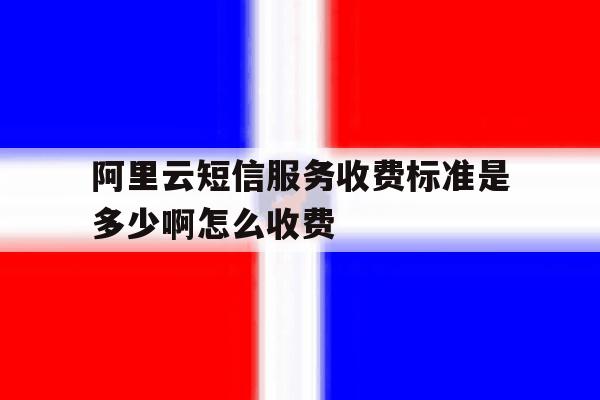 阿里云短信服务收费标准是多少啊怎么收费 阿里云短信服务收费标准是多少啊怎么收费